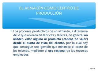 EL ALMACÉN COMO CENTRO DE
PRODUCCIÓN

∗ Los procesos productivos de un almacén, a diferencia
de lo que ocurren en fábricas y talleres, en general no
añaden valor alguno al producto (cadena de valor)
desde el punto de vista del cliente, por lo cual hay
que conseguir una gestión que minimice el costo de
los mismos, mediante el uso racional de los recursos
empleados.

6

16/02/14

 
