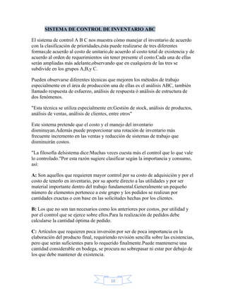 SISTEMA DE CONTROL DE INVENTARIO ABC

El sistema de control A B C nos muestra cómo manejar el inventario de acuerdo
con la clasificación de prioridades,ésta puede realizarse de tres diferentes
formas;de acuerdo al costo de unitario,de acuerdo al costo total de existencia y de
acuerdo al orden de requerimientos sin tener presente el costo.Cada una de ellas
serán ampliadas más adelante,observando que en cualquiera de las tres se
subdivide en los grupos A,B,y C.

Pueden observarse diferentes técnicas que mejoren los métodos de trabajo
especialmente en el área de producción una de ellas es el análisis ABC, también
llamado respuesta de esfuerzo, análisis de respuesta ó análisis de estructura de
dos fenómenos.

"Esta técnica se utiliza especialmente en:Gestión de stock, análisis de productos,
análisis de ventas, análisis de clientes, entre otros"

Este sistema pretende que el costo y el manejo del inventario
disminuyan.Además puede proporcionar una rotación de inventario más
frecuente incremento en las ventas y reducción de sistemas de trabajo que
disminuirán costos.

"La filosofía delsistema dice:Muchas veces cuesta más el control que lo que vale
lo controlado."Por esta razón sugiere clasificar según la importancia y consumo,
así:

A: Son aquellos que requieren mayor control por su costo de adquisición y por el
costo de tenerlo en inventario, por su aporte directo a las utilidades y por ser
material importante dentro del trabajo fundamental.Generalmente un pequeño
número de elementos pertenece a este grupo y los pedidos se realizan por
cantidades exactas o con base en las solicitudes hechas por los clientes.

B: Los que no son tan necesarios como los anteriores por costos, por utilidad y
por el control que se ejerce sobre ellos.Para la realización de pedidos debe
calcularse la cantidad óptima de pedido.

C: Artículos que requieren poca inversión por ser de poca importancia en la
elaboración del producto final, requiriendo revisión sencilla sobre las existencias,
pero que serán suficientes para lo requerido finalmente.Puede mantenerse una
cantidad considerable en bodega, se procura no sobrepasar ni estar por debajo de
los que debe mantener de existencia.




                                         10
 