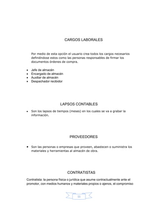 CARGOS LABORALES


   Por medio de esta opción el usuario crea todos los cargos necesarios
   definiéndose estos como las personas responsables de firmar los
   documentos órdenes de compra.

   Jefe de almacén
   Encargado de almacén
   Auxiliar de almacén
   Despachador recibidor




                        LAPSOS CONTABLES
   Son los lapsos de tiempos (meses) en los cuales se va a grabar la
   información.




                              PROVEEDORES

   Son las personas o empresas que proveen, abastecen o suministra los
   materiales y herramientas al almacén de obra.




                             CONTRATISTAS
Contratista: la persona física o jurídica que asume contractualmente ante el
promotor, con medios humanos y materiales propios o ajenos, el compromiso



                                    11
 