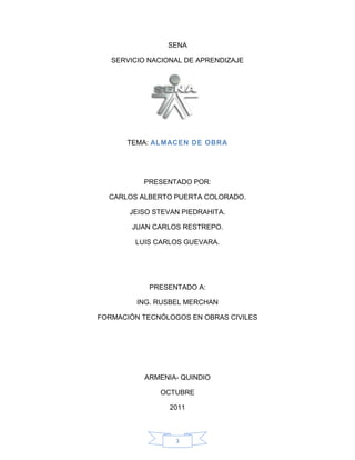 SENA

   SERVICIO NACIONAL DE APRENDIZAJE




      TEMA: ALMACEN DE OBRA




          PRESENTADO POR:

  CARLOS ALBERTO PUERTA COLORADO.

       JEISO STEVAN PIEDRAHITA.

        JUAN CARLOS RESTREPO.

        LUIS CARLOS GUEVARA.




            PRESENTADO A:

         ING. RUSBEL MERCHAN

FORMACIÓN TECNÓLOGOS EN OBRAS CIVILES




           ARMENIA- QUINDIO

              OCTUBRE

                 2011



                  3
 