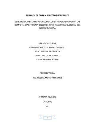 ALMACEN DE OBRA Y ASPECTOS GENERALES


ESTE TRABAJO ESCRITO FUE HECHO CON LA FINALIDAD APROBAR LAS
COMPETENCIAS, Y COMPRENDER LA IMPORTANCIA DEL BUEN USO DEL
                     ALMACE DE OBRA.




                     PRESENTADO POR:

             CARLOS ALBERTO PUERTA COLORADO.

                  JEISO STEVAN PIEDRAHITA.

                  JUAN CARLOS RESTREPO.

                   LUIS CARLOS GUEVARA




                      PRESENTADO A:

                ING. RUSBEL MERCHAN GOMEZ




                     ARMENIA- QUINDIO

                         OCTUBRE

                            2011




                             4
 