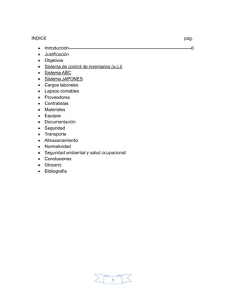INDICE                                                                                        pag.

     Introducción-----------------------------------------------------------------------------------6
     Justificación
     Objetivos
     Sistema de control de inventarios (s.c.i)
     Sistema ABC
     Sistema JAPONES
     Cargos laborales
     Lapsos contables
     Proveedores
     Contratistas
     Materiales
     Equipos
     Documentación
     Seguridad
     Transporte
     Almacenamiento
     Normatividad
     Seguridad ambiental y salud ocupacional
     Conclusiones
     Glosario
     Bibliografía




                                                5
 