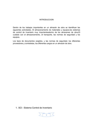 INTRODUCCION



Dentro de los trabajos importantes en un almacén de obra se identifican las
siguientes actividades. El almacenamiento de materiales y equipos,los sistemas
de control de inventario muy importantesdentro de los almacenes de obra.El
cuidado con el almacenamiento, el transporte, las normas de seguridad y los
equipos.

Los tipos de documentos exigidos, y las normas de seguridad, los diferentes
proveedores y contratistas, los diferentes cargos en un almacén de obra.




   1. SCI - Sistema Control de Inventario


                                      6
 