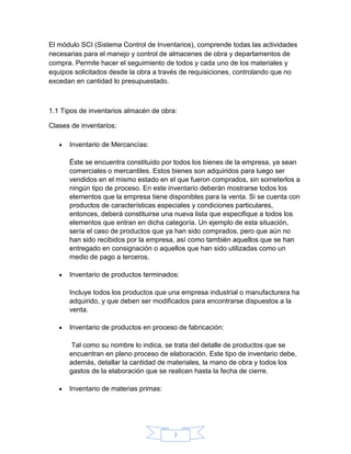 El módulo SCI (Sistema Control de Inventarios), comprende todas las actividades
necesarias para el manejo y control de almacenes de obra y departamentos de
compra. Permite hacer el seguimiento de todos y cada uno de los materiales y
equipos solicitados desde la obra a través de requisiciones, controlando que no
excedan en cantidad lo presupuestado.



1.1 Tipos de inventarios almacén de obra:

Clases de inventarios:

      Inventario de Mercancías:

      Éste se encuentra constituido por todos los bienes de la empresa, ya sean
      comerciales o mercantiles. Estos bienes son adquiridos para luego ser
      vendidos en el mismo estado en el que fueron comprados, sin someterlos a
      ningún tipo de proceso. En este inventario deberán mostrarse todos los
      elementos que la empresa tiene disponibles para la venta. Si se cuenta con
      productos de características especiales y condiciones particulares,
      entonces, deberá constituirse una nueva lista que especifique a todos los
      elementos que entran en dicha categoría. Un ejemplo de esta situación,
      sería el caso de productos que ya han sido comprados, pero que aún no
      han sido recibidos por la empresa, así como también aquellos que se han
      entregado en consignación o aquellos que han sido utilizadas como un
      medio de pago a terceros.

      Inventario de productos terminados:

      Incluye todos los productos que una empresa industrial o manufacturera ha
      adquirido, y que deben ser modificados para encontrarse dispuestos a la
      venta.

      Inventario de productos en proceso de fabricación:

       Tal como su nombre lo indica, se trata del detalle de productos que se
      encuentran en pleno proceso de elaboración. Este tipo de inventario debe,
      además, detallar la cantidad de materiales, la mano de obra y todos los
      gastos de la elaboración que se realicen hasta la fecha de cierre.

      Inventario de materias primas:




                                        7
 