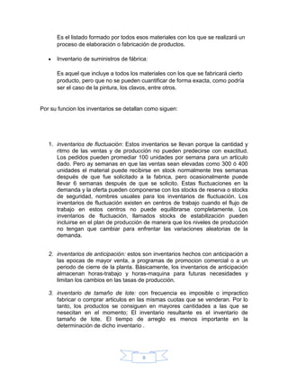 Es el listado formado por todos esos materiales con los que se realizará un
      proceso de elaboración o fabricación de productos.

      Inventario de suministros de fábrica:

      Es aquel que incluye a todos los materiales con los que se fabricará cierto
      producto, pero que no se pueden cuantificar de forma exacta, como podría
      ser el caso de la pintura, los clavos, entre otros.


Por su funcion los inventarios se detallan como siguen:




   1. inventarios de fluctuación: Estos inventarios se llevan porque la cantidad y
      ritmo de las ventas y de producción no pueden predecirse con exactitud.
      Los pedidos pueden promediar 100 unidades por semana para un articulo
      dado. Pero ay semanas en que las ventas sean elevadas como 300 ó 400
      unidades el material puede recibirse en stock normalmente tres semanas
      después de que fue solicitado a la fabrica, pero ocasionalmente puede
      llevar 6 semanas después de que se solicito. Estas fluctuaciones en la
      demanda y la oferta pueden componerse con los stocks de reserva o stocks
      de seguridad, nombres usuales para los inventarios de fluctuación. Los
      inventarios de fluctuación existen en centros de trabajo cuando el flujo de
      trabajo en estos centros no puede equilibrarse completamente. Los
      inventarios de fluctuación, llamados stocks de estabilización pueden
      incluirse en el plan de producción de manera que los niveles de producción
      no tengan que cambiar para enfrentar las variaciones aleatorias de la
      demanda.


   2. inventarios de anticipación: estos son inventarios hechos con anticipación a
      las epocas de mayor venta, a programas de promocion comercial o a un
      periodo de cierre de la planta. Básicamente, los inventarios de anticipación
      almacenan horas-trabajo y horas-maquina para futuras necesidades y
      limitan los cambios en las tasas de producción.

   3. inventario de tamaño de lote: con frecuencia es imposible o impractico
      fabricar o comprar articulos en las mismas cuotas que se venderan. Por lo
      tanto, los productos se consiguen en mayores cantidades a las que se
      nesecitan en el momento; El inventario resultante es el inventario de
      tamaño de lote. El tiempo de arreglo es menos importante en la
      determinación de dicho inventario .




                                        8
 