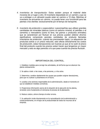 4. inventarios de transportación: Estos existen porque el material debe
   moverse de un lugar a otro. El inventario depositado en un camión y que se
   va a entregar a un almacén puede estar en camino a 10 días. Mientras el
   inventario se encuentra en camino, no puede tener una funciónútil para las
   plantas o los clientes: exclusivamente por el tiempo de transporte.


5. inventario de protección o especulativo: Lascompañías que utilizan grandes
   cantidades de minerales básicos (como el carbono mineral, el petróleo o el
   cemento) o mercadería (como la lana, los granos o productos animales)
   que se caracterizan por fluctuar en sus precios pueden obtener ahorros
   significativos comprando grandes cantidades de producto llamadas
   inventarios de protección, cuando los preciosestán bajos. La adquisición de
   productos extras a un precio reducido, esto afecta directamente los costos
   de producción, estas transacciones son buenas ya que al no subir el precio
   final del producto cuando los precios suben hacen que tengamos un mayor
   mercado y esto es algo parecido a lo que pasa cuando los precios fluctúan.




                          IMPORTANCIA DEL CONTROL.

   1. Establece medidas para corregir las actividades, de tal forma que se alcancen los
   planes exitosamente.

   2. Se aplica a todo: a las cosas, a las personas, y a los actos.

   3. Determina y analiza rápidamente las causas que pueden originar desviaciones,
   para que no vuelvan a presentarse en el futuro.

   4. Localiza a los sectores responsables de la administración, desde el momento en
   que se establecen medidas correctivas.

   5. Proporciona información acerca de la situación de la ejecución de los planes,
   sirviendo como fundamento al reiniciarse el proceso de la planeación.

   6. Reduce costos y ahorra tiempo al evitar errores.

   7. Su aplicación incide directamente en la racionalización de la administración y
   consecuentemente, en el logro de la productividad de todos los recursos de la
   empresa.




                                              9
 