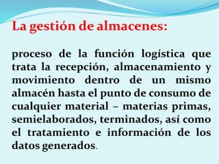 La gestión de almacenes:
proceso de la función logística que
trata la recepción, almacenamiento y
movimiento dentro de un mismo
almacén hasta el punto de consumo de
cualquier material – materias primas,
semielaborados, terminados, así como
el tratamiento e información de los
datos generados.
 