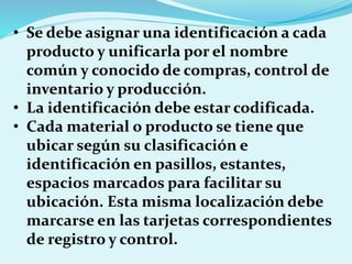 • Se debe asignar una identificación a cada
producto y unificarla por el nombre
común y conocido de compras, control de
inventario y producción.
• La identificación debe estar codificada.
• Cada material o producto se tiene que
ubicar según su clasificación e
identificación en pasillos, estantes,
espacios marcados para facilitar su
ubicación. Esta misma localización debe
marcarse en las tarjetas correspondientes
de registro y control.
 