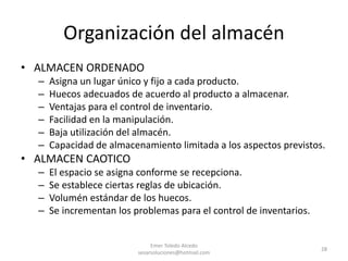 Organización del almacén
• ALMACEN ORDENADO
– Asigna un lugar único y fijo a cada producto.
– Huecos adecuados de acuerdo al producto a almacenar.
– Ventajas para el control de inventario.
– Facilidad en la manipulación.
– Baja utilización del almacén.
– Capacidad de almacenamiento limitada a los aspectos previstos.
• ALMACEN CAOTICO
– El espacio se asigna conforme se recepciona.
– Se establece ciertas reglas de ubicación.
– Volumén estándar de los huecos.
– Se incrementan los problemas para el control de inventarios.
Emer Toledo Alcedo
sesarsoluciones@hotmail.com
28
 