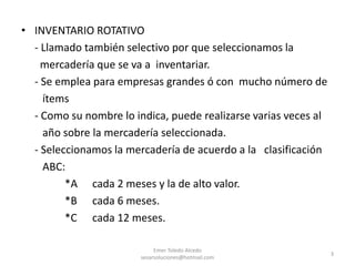 • INVENTARIO ROTATIVO
- Llamado también selectivo por que seleccionamos la
mercadería que se va a inventariar.
- Se emplea para empresas grandes ó con mucho número de
ítems
- Como su nombre lo indica, puede realizarse varias veces al
año sobre la mercadería seleccionada.
- Seleccionamos la mercadería de acuerdo a la clasificación
ABC:
*A cada 2 meses y la de alto valor.
*B cada 6 meses.
*C cada 12 meses.
Emer Toledo Alcedo
sesarsoluciones@hotmail.com
3
 
