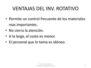 VENTAJAS DEL INV. ROTATIVO
• Permite un control frecuente de los materiales
mas importantes.
• No cierra la atención.
• A la larga, el costo es menor.
• El personal que lo toma es idóneo.
Emer Toledo Alcedo
sesarsoluciones@hotmail.com
4
 