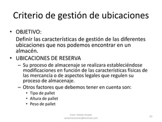Criterio de gestión de ubicaciones
• OBJETIVO:
Definir las características de gestión de las diferentes
ubicaciones que nos podemos encontrar en un
almacén.
• UBICACIONES DE RESERVA
– Su proceso de almacenaje se realizara estableciéndose
modificaciones en función de las características físicas de
las mercancía o de aspectos legales que regulen su
proceso de almacenaje.
– Otros factores que debemos tener en cuenta son:
• Tipo de pallet
• Altura de pallet
• Peso de pallet
Emer Toledo Alcedo
sesarsoluciones@hotmail.com
43
 