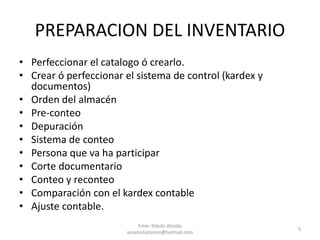 PREPARACION DEL INVENTARIO
• Perfeccionar el catalogo ó crearlo.
• Crear ó perfeccionar el sistema de control (kardex y
documentos)
• Orden del almacén
• Pre-conteo
• Depuración
• Sistema de conteo
• Persona que va ha participar
• Corte documentario
• Conteo y reconteo
• Comparación con el kardex contable
• Ajuste contable.
Emer Toledo Alcedo
sesarsoluciones@hotmail.com
5
 