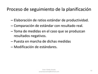 Proceso de seguimiento de la planificación
– Elaboración de ratios estándar de productividad.
– Comparación de estándar con resultado real.
– Toma de medidas en el caso que se produzcan
resultados negativos.
– Puesta en marcha de dichas medidas
– Modificación de estándares.
Emer Toledo Alcedo
sesarsoluciones@hotmail.com
53
 