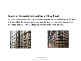 • Estanterias Compactas Sistemas Drive In / Drive Trough
La principal característica de este tipo de estanterías es la de permitir una
alta densidad de almacenamiento, puesto que en este sistema no se ha
diseñado pasillos, colocándose las paletas unas otras de otra.
Emer Toledo Alcedo
sesarsoluciones@hotmail.com
8
 