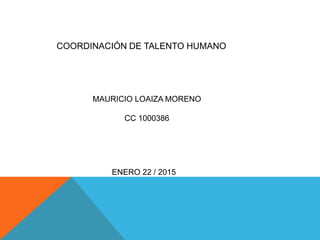 COORDINACIÓN DE TALENTO HUMANO
MAURICIO LOAIZA MORENO
CC 1000386
ENERO 22 / 2015
 