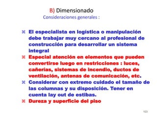 103
 El especialista en logística o manipulación
debe trabajar muy cercano al profesional de
construcción para desarrollar un sistema
integral
 Especial atención en elementos que pueden
convertirse luego en restricciones : luces,
cañerías, sistemas de incendio, ductos de
ventilación, antenas de comunicación, etc.
 Considerar con extremo cuidado el tamaño de
las columnas y su disposición. Tener en
cuenta lay out de estibas.
 Dureza y superficie del piso
B) Dimensionado
Consideraciones generales :
 