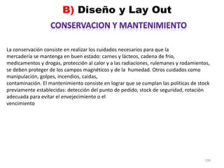 136
La conservación consiste en realizar los cuidados necesarios para que la
mercadería se mantenga en buen estado: carnes y lácteos, cadena de frío,
medicamentos y drogas, protección al calor y a las radiaciones, rulemanes y rodamientos,
se deben proteger de los campos magnéticos y de la humedad. Otros cuidados como
manipulación, golpes, incendios, caidas,
contaminación. El mantenimiento consiste en lograr que se cumplan las políticas de stock
previamente establecidas: detección del punto de pedido, stock de seguridad, rotación
adecuada para evitar el envejecimiento o el
vencimiento
 