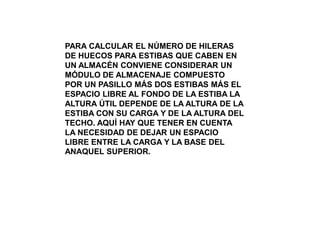 PARA CALCULAR EL NÚMERO DE HILERAS
DE HUECOS PARA ESTIBAS QUE CABEN EN
UN ALMACÉN CONVIENE CONSIDERAR UN
MÓDULO DE ALMACENAJE COMPUESTO
POR UN PASILLO MÁS DOS ESTIBAS MÁS EL
ESPACIO LIBRE AL FONDO DE LA ESTIBA LA
ALTURA ÚTIL DEPENDE DE LA ALTURA DE LA
ESTIBA CON SU CARGA Y DE LA ALTURA DEL
TECHO. AQUÍ HAY QUE TENER EN CUENTA
LA NECESIDAD DE DEJAR UN ESPACIO
LIBRE ENTRE LA CARGA Y LA BASE DEL
ANAQUEL SUPERIOR.
 