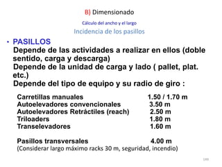 149
• PASILLOS
Depende de las actividades a realizar en ellos (doble
sentido, carga y descarga)
Depende de la unidad de carga y lado ( pallet, plat.
etc.)
Depende del tipo de equipo y su radio de giro :
Carretillas manuales 1.50 / 1.70 m
Autoelevadores convencionales 3.50 m
Autoelevadores Retráctiles (reach) 2.50 m
Triloaders 1.80 m
Transelevadores 1.60 m
Pasillos transversales 4.00 m
(Considerar largo máximo racks 30 m, seguridad, incendio)
B) Dimensionado
Cálculo del ancho y el largo
Incidencia de los pasillos
 