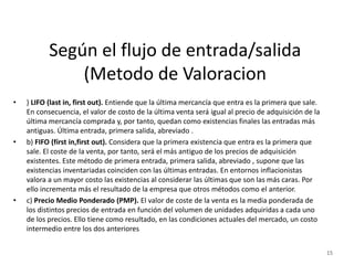 Según el flujo de entrada/salida
(Metodo de Valoracion
• ) LIFO (last in, first out). Entiende que la última mercancía que entra es la primera que sale.
En consecuencia, el valor de costo de la última venta será igual al precio de adquisición de la
última mercancía comprada y, por tanto, quedan como existencias finales las entradas más
antiguas. Última entrada, primera salida, abreviado .
• b) FIFO (fírst in,first out). Considera que la primera existencia que entra es la primera que
sale. El coste de la venta, por tanto, será el más antiguo de los precios de adquisición
existentes. Este método de primera entrada, primera salida, abreviado , supone que las
existencias inventariadas coinciden con las últimas entradas. En entornos inflacionistas
valora a un mayor costo las existencias al considerar las últimas que son las más caras. Por
ello incrementa más el resultado de la empresa que otros métodos como el anterior.
• c) Precio Medio Ponderado (PMP). El valor de coste de la venta es la media ponderada de
los distintos precios de entrada en función del volumen de unidades adquiridas a cada uno
de los precios. Ello tiene como resultado, en las condiciones actuales del mercado, un costo
intermedio entre los dos anteriores
15
 