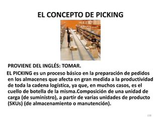 158
EL CONCEPTO DE PICKING
PROVIENE DEL INGLÉS: TOMAR.
EL PICKING es un proceso básico en la preparación de pedidos
en los almacenes que afecta en gran medida a la productividad
de toda la cadena logística, ya que, en muchos casos, es el
cuello de botella de la misma.Composición de una unidad de
carga (de suministro), a partir de varias unidades de producto
(SKUs) (de almacenamiento o manutención).
 