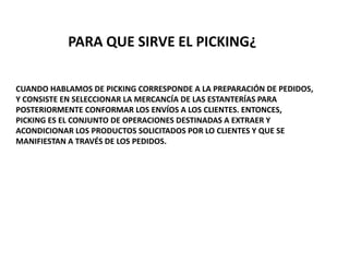 CUANDO HABLAMOS DE PICKING CORRESPONDE A LA PREPARACIÓN DE PEDIDOS,
Y CONSISTE EN SELECCIONAR LA MERCANCÍA DE LAS ESTANTERÍAS PARA
POSTERIORMENTE CONFORMAR LOS ENVÍOS A LOS CLIENTES. ENTONCES,
PICKING ES EL CONJUNTO DE OPERACIONES DESTINADAS A EXTRAER Y
ACONDICIONAR LOS PRODUCTOS SOLICITADOS POR LO CLIENTES Y QUE SE
MANIFIESTAN A TRAVÉS DE LOS PEDIDOS.
PARA QUE SIRVE EL PICKING¿
 
