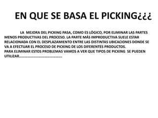 LA MEJORA DEL PICKING PASA, COMO ES LÓGICO, POR ELIMINAR LAS PARTES
MENOS PRODUCTIVAS DEL PROCESO. LA PARTE MÁS IMPRODUCTIVA SUELE ESTAR
RELACIONADA CON EL DESPLAZAMIENTO ENTRE LAS DISTINTAS UBICACIONES DONDE SE
VA A EFECTUAR EL PROCESO DE PICKING DE LOS DIFERENTES PRODUCTOS.
PARA ELIMINAR ESTOS PROBLEMAS VAMOS A VER QUE TIPOS DE PICKING SE PUEDEN
UTILIZAR……………………………………….
EN QUE SE BASA EL PICKING¿¿¿
 