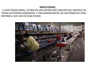 BATCH PICKING
EL MAS TRADICCIONAL, SE BASA EN UNA EXTRACCION CONJUNTA DEL MATERIAL DE
TODOS LOS PEDIDOS AGRUPADOS Y UNA SEPARACION DE LAS CANTIDADES DE CADA
REFERNCIA QUE VAN EN CADA PEDIDO.
 