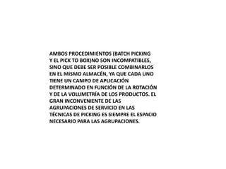 AMBOS PROCEDIMIENTOS (BATCH PICKING
Y EL PICK TO BOX)NO SON INCOMPATIBLES,
SINO QUE DEBE SER POSIBLE COMBINARLOS
EN EL MISMO ALMACÉN, YA QUE CADA UNO
TIENE UN CAMPO DE APLICACIÓN
DETERMINADO EN FUNCIÓN DE LA ROTACIÓN
Y DE LA VOLUMETRÍA DE LOS PRODUCTOS. EL
GRAN INCONVENIENTE DE LAS
AGRUPACIONES DE SERVICIO EN LAS
TÉCNICAS DE PICKING ES SIEMPRE EL ESPACIO
NECESARIO PARA LAS AGRUPACIONES.
 
