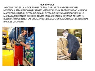 PICK TO VOICE
VOICE PICKING ES LA MEJOR FORMA DE REALIZAR LAS TÍPICAS OPERACIONES
LOGÍSTICAS, REDUCIENDO LOS ERRORES, OPTIMIZANDO LA PRODUCTIVIDAD Y DANDO
MAYOR SEGURIDAD AL OPERARIO.GUÍA AL OPERARIO HASTA LAS UBICACIONES Y LE
MARCA LA MERCANCÍA QUE DEBE TOMAR EN LA UBICACIÓN OPTIMISA ADEMAS EL
DESEMPEÑO POR TENER LAS DOS MANOS LIBRES(COMUNICACIÓN DESDE LA TERMINAL
HACIA EL OPERARIO)
 