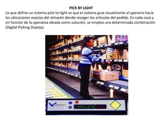 PICK BY LIGHT
Lo que define un sistema pick-to-light es que el sistema guía visualmente al operario hacia
las ubicaciones exactas del almacén donde recoger los artículos del pedido. En cada caso y
en función de la operativa ideada como solución, se emplea una determinada combinación
(Digital Picking Display).
 