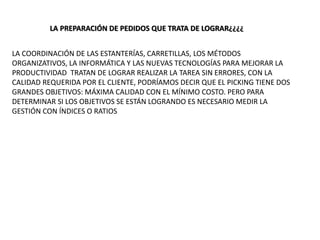 LA PREPARACIÓN DE PEDIDOS QUE TRATA DE LOGRAR¿¿¿¿
LA COORDINACIÓN DE LAS ESTANTERÍAS, CARRETILLAS, LOS MÉTODOS
ORGANIZATIVOS, LA INFORMÁTICA Y LAS NUEVAS TECNOLOGÍAS PARA MEJORAR LA
PRODUCTIVIDAD TRATAN DE LOGRAR REALIZAR LA TAREA SIN ERRORES, CON LA
CALIDAD REQUERIDA POR EL CLIENTE, PODRÍAMOS DECIR QUE EL PICKING TIENE DOS
GRANDES OBJETIVOS: MÁXIMA CALIDAD CON EL MÍNIMO COSTO. PERO PARA
DETERMINAR SI LOS OBJETIVOS SE ESTÁN LOGRANDO ES NECESARIO MEDIR LA
GESTIÓN CON ÍNDICES O RATIOS
 