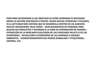 PERO PARA DETERMINAR SI LOS OBJETIVOS SE ESTÁN LOGRANDO ES NECESARIO
MEDIR LA GESTIÓN CON ÍNDICES O RATIOS. SEGÚN MUCHA LITERATURA Y ESTUDIOS,
ES LA ACTIVIDAD MÁS COSTOSA QUE SE DESARROLLA DENTRO DE UN ALMACÉN.
INCLUYE OPERACIONES TALES COMO: - DESPLAZAMIENTOS DE PERSONAL PARA
BUSCAR LOS PRODUCTOS Y RETORNAR A LA ZONA DE PREPARACIÓN DE PEDIDOS, -
EXTRACCIÓN DE LA MERCANCÍA SOLICITADA DE LAS POSICIONES PALLETS O DE LAS
ESTANTERÍAS, - DEVOLUCIÓN A ESTANTERÍAS DE LAS UNIDADES O ENVASES
SOBRANTES, - ACONDICIONAMIENTO DEL PEDIDO (EMBALADO Y ETIQUETADO), -
CONTROL, ETC.
 