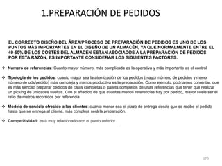 170
1.PREPARACIÓN DE PEDIDOS
EL CORRECTO DISEÑO DEL ÁREA/PROCESO DE PREPARACIÓN DE PEDIDOS ES UNO DE LOS
PUNTOS MÁS IMPORTANTES EN EL DISEÑO DE UN ALMACÉN, YA QUE NORMALMENTE ENTRE EL
40-60% DE LOS COSTES DEL ALMACÉN ESTÁN ASOCIADOS A LA PREPARACIÓN DE PEDIDOS
POR ESTA RAZÓN, ES IMPORTANTE CONSIDERAR LOS SIGUIENTES FACTORES:
 Numero de referencias: Cuanto mayor número, más complicada es la operativa y más importante es el control
 Tipología de los pedidos: cuanto mayor sea la atomización de los pedidos (mayor número de pedidos y menor
número de uds/pedido) más compleja y menos productiva es la preparación. Como ejemplo, podríamos comentar, que
es más sencillo preparar pedidos de cajas completas o pallets completos de unas referencias que tener que realizar
un picking de unidades sueltas. Con el añadido de que cuantas menos referencias hay por pedido, mayor suele ser el
ratio de metros recorridos por referencia.
 Modelo de servicio ofrecido a los clientes: cuanto menor sea el plazo de entrega desde que se recibe el pedido
hasta que se entrega al cliente, más compleja será la preparación.
 Competitividad: está muy relacionado con el punto anterior..
 