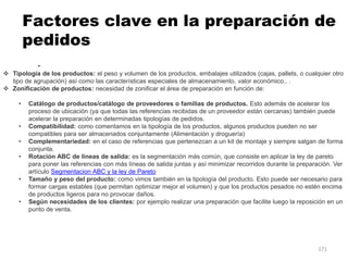 171
Factores clave en la preparación de
pedidos
•
 Tipología de los productos: el peso y volumen de los productos, embalajes utilizados (cajas, pallets, o cualquier otro
tipo de agrupación) así como las características especiales de almacenamiento, valor económico.. .
 Zonificación de productos: necesidad de zonificar el área de preparación en función de:
• Catálogo de productos/catálogo de proveedores o familias de productos. Esto además de acelerar los
proceso de ubicación (ya que todas las referencias recibidas de un proveedor están cercanas) también puede
acelerar la preparación en determinadas tipologías de pedidos.
• Compatibilidad: como comentamos en la tipología de los productos, algunos productos pueden no ser
compatibles para ser almacenados conjuntamente (Alimentación y droguería)
• Complementariedad: en el caso de referencias que pertenezcan a un kit de montaje y siempre salgan de forma
conjunta.
• Rotación ABC de líneas de salida: es la segmentación más común, que consiste en aplicar la ley de pareto
para poner las referencias con más líneas de salida juntas y así minimizar recorridos durante la preparación. Ver
artículo Segmentacion ABC y la ley de Pareto
• Tamaño y peso del producto: como vimos también en la tipología del producto. Esto puede ser necesario para
formar cargas estables (que permitan optimizar mejor el volumen) y que los productos pesados no estén encima
de productos ligeros para no provocar daños.
• Según necesidades de los clientes: por ejemplo realizar una preparación que facilite luego la reposición en un
punto de venta.
 