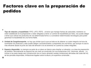 172

Tipo de rotación y trazabilidad: FIFO, LIFO, FEFO…el tener que manejar fechas de caducidad, mantener un
orden establecido en la preparación o estar obligados a tener un control de trazabilidad por lotes, nos puede obligar
a tener que colocar los productos de una determinada forma o a considerar determinadas tecnologías para poder
garantizar la trazabilidad de una forma fiable.
 Unidad de Carga/transporte: no hay que olvidar que lo que se trata es de obtener un coste integral a la hora de
suministrar los productos y esto puede obligar a acondicionarlos o prepararlos de una forma, que aunque no sea la
más eficiente desde el punto de vista del almacén si lo es teniendo en cuenta los costes integrales.
 Espacio disponible: no siempre se parte de un plano en blanco para diseñar un almacén y su área de preparación
de pedidos. Normalmente se dispone de una nave ya construida con sus limitaciones (m2, columnas, alturas…) e
incluso si se parte desde cero (construcción de un nuevo almacén) existen limitaciones derivadas del coste del m2,
de las parcelas disponibles, limitaciones legales sobre la altura y la superficie construible…

Factores clave en la preparación de
pedidos
 