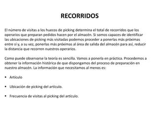 El número de visitas a los huecos de picking determina el total de recorridos que los
operarios que preparan pedidos hacen por el almacén. Si somos capaces de identificar
las ubicaciones de picking más visitadas podemos proceder a ponerlas más próximas
entre sí y, a su vez, ponerlas más próximas al área de salida del almacén para así, reducir
la distancia que recorren nuestros operarios.
Como puede observarse la teoría es sencilla. Vamos a ponerla en práctica. Procedemos a
obtener la información histórica de que dispongamos del proceso de preparación en
nuestro almacén. La información que necesitamos al menos es:
 Artículo
 Ubicación de picking del artículo.
 Frecuencia de visitas al picking del artículo.
RECORRIDOS
 