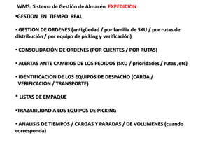 WMS: Sistema de Gestión de Almacén EXPEDICION
•GESTION EN TIEMPO REAL
• GESTION DE ORDENES (antigüedad / por familia de SKU / por rutas de
distribución / por equipo de picking y verificación)
• CONSOLIDACIÓN DE ORDENES (POR CLIENTES / POR RUTAS)
• ALERTAS ANTE CAMBIOS DE LOS PEDIDOS (SKU / prioridades / rutas ,etc)
• IDENTIFICACION DE LOS EQUIPOS DE DESPACHO (CARGA /
VERIFICACION / TRANSPORTE)
* LISTAS DE EMPAQUE
•TRAZABILIDAD A LOS EQUIPOS DE PICKING
• ANALISIS DE TIEMPOS / CARGAS Y PARADAS / DE VOLUMENES (cuando
corresponda)
 