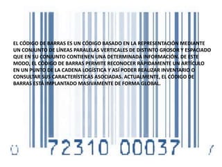 EL CÓDIGO DE BARRAS ES UN CÓDIGO BASADO EN LA REPRESENTACIÓN MEDIANTE
UN CONJUNTO DE LÍNEAS PARALELAS VERTICALES DE DISTINTO GROSOR Y ESPACIADO
QUE EN SU CONJUNTO CONTIENEN UNA DETERMINADA INFORMACIÓN. DE ESTE
MODO, EL CÓDIGO DE BARRAS PERMITE RECONOCER RÁPIDAMENTE UN ARTÍCULO
EN UN PUNTO DE LA CADENA LOGÍSTICA Y ASÍ PODER REALIZAR INVENTARIO O
CONSULTAR SUS CARACTERÍSTICAS ASOCIADAS. ACTUALMENTE, EL CÓDIGO DE
BARRAS ESTÁ IMPLANTADO MASIVAMENTE DE FORMA GLOBAL.
 