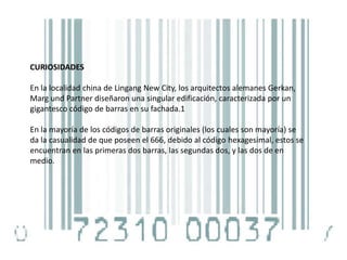 CURIOSIDADES
En la localidad china de Lingang New City, los arquitectos alemanes Gerkan,
Marg und Partner diseñaron una singular edificación, caracterizada por un
gigantesco código de barras en su fachada.1
En la mayoría de los códigos de barras originales (los cuales son mayoría) se
da la casualidad de que poseen el 666, debido al código hexagesimal, estos se
encuentran en las primeras dos barras, las segundas dos, y las dos de en
medio.
 