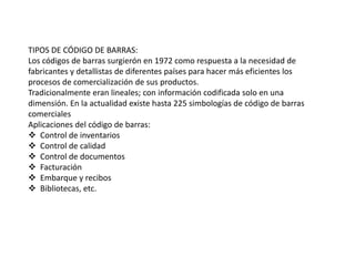 TIPOS DE CÓDIGO DE BARRAS:
Los códigos de barras surgierón en 1972 como respuesta a la necesidad de
fabricantes y detallistas de diferentes países para hacer más eficientes los
procesos de comercialización de sus productos.
Tradicionalmente eran lineales; con información codificada solo en una
dimensión. En la actualidad existe hasta 225 simbologías de código de barras
comerciales
Aplicaciones del código de barras:
 Control de inventarios
 Control de calidad
 Control de documentos
 Facturación
 Embarque y recibos
 Bibliotecas, etc.
 