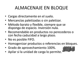ALMACENAJE EN BLOQUE
• Cargas directamente en el suelo.
• Mercancías paletizadas o sin paletizar.
• Método barato y flexible, siempre que se
disponga de espacio. Inversión nula.
• Recomendable en productos no perecederos o
con fecha caducidad a largo plazo.
• No es posible FIFO.
• Homogenizar productos o referencias en bloques.
• Grado de aprovechamiento 100%.
• Apilar si la unidad de carga lo permite.
 