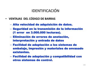 202
IDENTIFICACIÓN
• VENTAJAS DEL CÓDIGO DE BARRAS
– Alta velocidad de adquisición de datos.
– Seguridad en la transmisión de la información
(1 error en 3.000.000 lecturas).
– Eliminación de errores de anotación,
interpretación y entrada de datos
– Facilidad de adaptación a los sistemas de
embalaje, impresión y materiales de envasado
existentes.
– Facilidad de adaptación y compatibilidad con
otros sistemas de control.
 