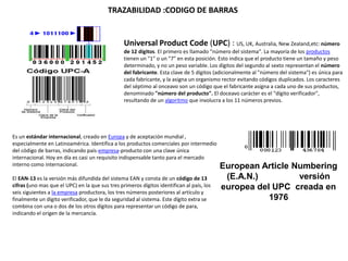 TRAZABILIDAD :CODIGO DE BARRAS
Es un estándar internacional, creado en Europa y de aceptación mundial ,
especialmente en Latinoamérica. Identifica a los productos comerciales por intermedio
del código de barras, indicando país-empresa-producto con una clave única
internacional. Hoy en día es casi un requisito indispensable tanto para el mercado
interno como internacional.
El EAN-13 es la versión más difundida del sistema EAN y consta de un código de 13
cifras (uno mas que el UPC) en la que sus tres primeros dígitos identifican al país, los
seis siguientes a la empresa productora, los tres números posteriores al artículo y
finalmente un dígito verificador, que le da seguridad al sistema. Este dígito extra se
combina con una o dos de los otros dígitos para representar un código de para,
indicando el origen de la mercancía.
European Article Numbering
(E.A.N.) versión
europea del UPC creada en
1976
Universal Product Code (UPC) : US, UK, Australia, New Zealand,etc: número
de 12 dígitos. El primero es llamado "número del sistema". La mayoría de los productos
tienen un "1" o un "7" en esta posición. Esto indica que el producto tiene un tamaño y peso
determinado, y no un peso variable. Los dígitos del segundo al sexto representan el número
del fabricante. Esta clave de 5 dígitos (adicionalmente al "número del sistema") es única para
cada fabricante, y la asigna un organismo rector evitando códigos duplicados. Los caracteres
del séptimo al onceavo son un código que el fabricante asigna a cada uno de sus productos,
denominado "número del producto". El doceavo carácter es el "dígito verificador",
resultando de un algoritmo que involucra a los 11 números previos.
 