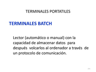 215
TERMINALES PORTATILES
TERMINALES BATCH
Lector (automático o manual) con la
capacidad de almacenar datos para
después volcarlos al ordenador a través de
un protocolo de comunicación.
 