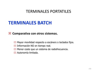 216
TERMINALES PORTATILES
TERMINALES BATCH
 Comparativa con otros sistemas.
 Mayor movilidad respecto a escáners o teclados fijos.
 Información NO en tiempo real.
 Menor coste que un sistema de radiofrecuencia.
 Autonomía limitada.
 