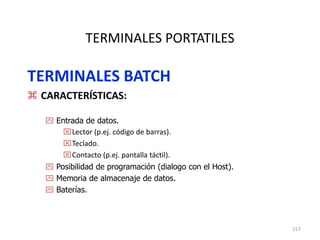 217
TERMINALES PORTATILES
TERMINALES BATCH
 CARACTERÍSTICAS:
 Entrada de datos.
Lector (p.ej. código de barras).
Teclado.
Contacto (p.ej. pantalla táctil).
 Posibilidad de programación (dialogo con el Host).
 Memoria de almacenaje de datos.
 Baterías.
 