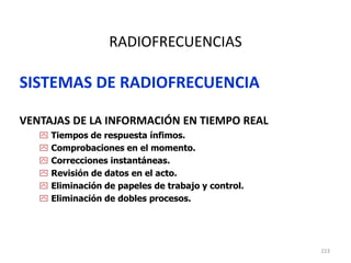 223
RADIOFRECUENCIAS
SISTEMAS DE RADIOFRECUENCIA
VENTAJAS DE LA INFORMACIÓN EN TIEMPO REAL
 Tiempos de respuesta ínfimos.
 Comprobaciones en el momento.
 Correcciones instantáneas.
 Revisión de datos en el acto.
 Eliminación de papeles de trabajo y control.
 Eliminación de dobles procesos.
 