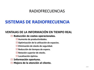 224
RADIOFRECUENCIAS
SISTEMAS DE RADIOFRECUENCIA
VENTAJAS DE LA INFORMACIÓN EN TIEMPO REAL
 Reducción de costes operacionales.
Aumento de productividades.
Optimización de la utilización de espacios.
Eliminación de stocks de seguridad.
Reducción de tiempos de espera.
Rotación superior de stocks.
Localización óptima.
 Información oportuna.
 Mejora de la atención al cliente.
 